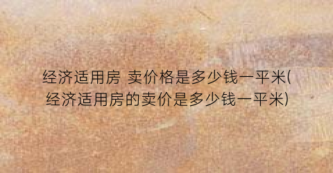 经济适用房 卖价格是多少钱一平米(经济适用房的卖价是多少钱一平米)